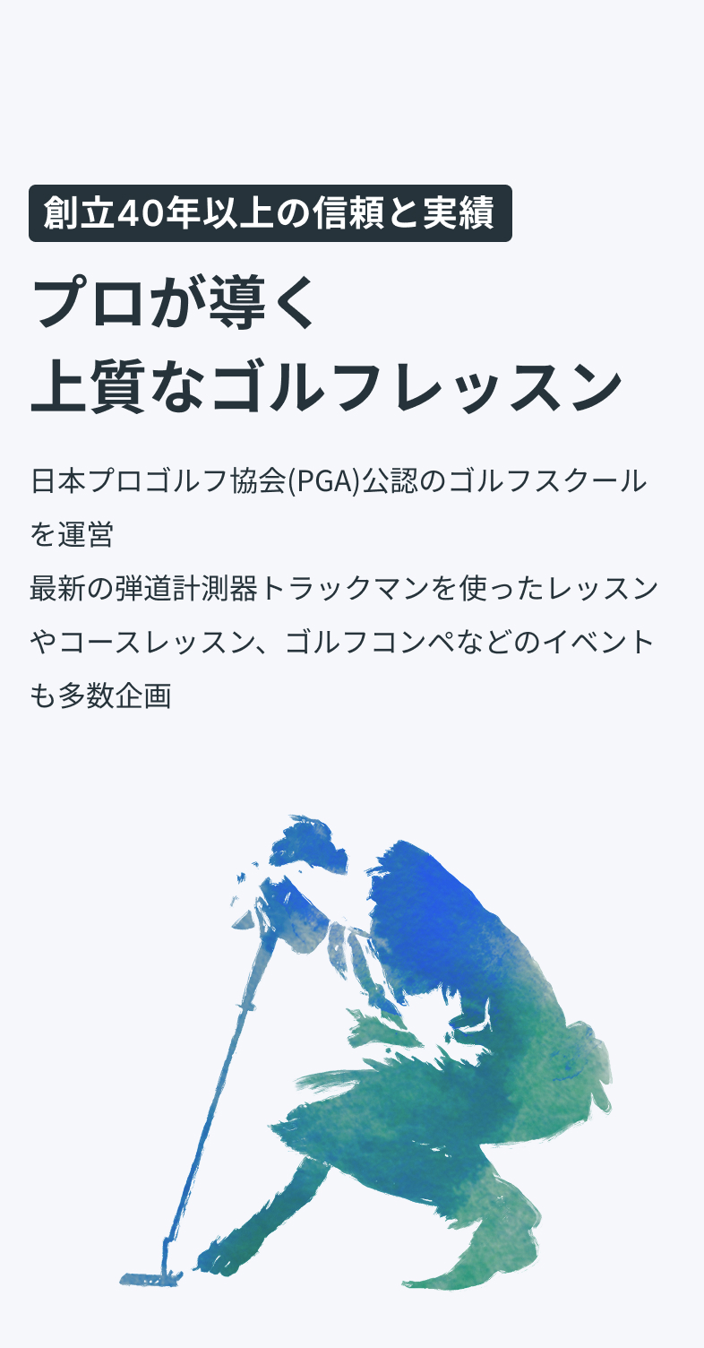 創立40年以上の信頼と実績プロが導く上質なゴルフレッスン日本プロゴルフ協会（PGA）公認のゴルフスクールを運営最新の弾道計測器トラックマンを使ったレッスンやコースレッスン、ゴルフ合宿などのイベントも多数企画最新トラックマン導入最新トラックマン導入PGAティーチングプロ資格保有のコーチ陣PGAティーチングプロ資格保有のコーチ陣安心・信頼の運営体制安心・信頼の運営体制