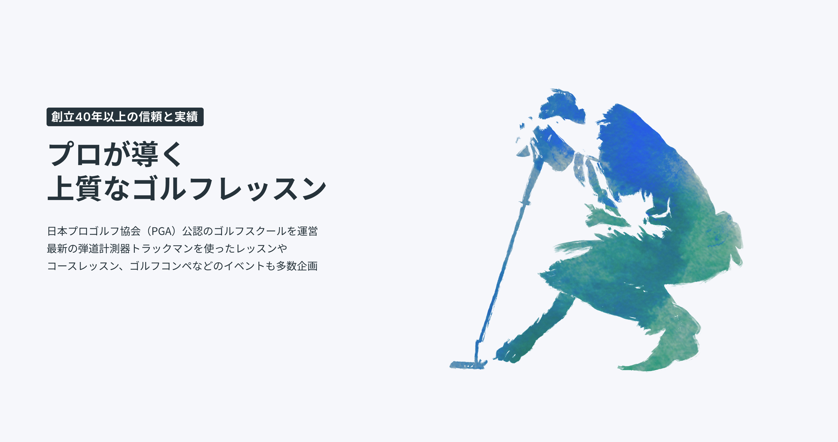創立40年以上の信頼と実績プロが導く上質なゴルフレッスン日本プロゴルフ協会（PGA）公認のゴルフスクールを運営最新の弾道計測器トラックマンを使ったレッスンやコースレッスン、ゴルフ合宿などのイベントも多数企画最新トラックマン導入最新トラックマン導入PGAティーチングプロ資格保有のコーチ陣PGAティーチングプロ資格保有のコーチ陣安心・信頼の運営体制安心・信頼の運営体制